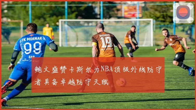 鲍文盛赞卡斯尔为NBA顶级外线防守者具备卓越防守天赋