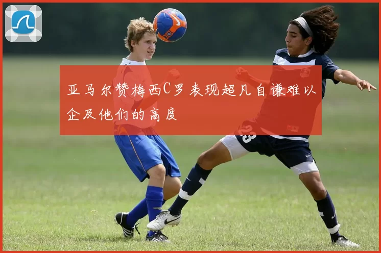 亚马尔赞梅西C罗表现超凡自谦难以企及他们的高度