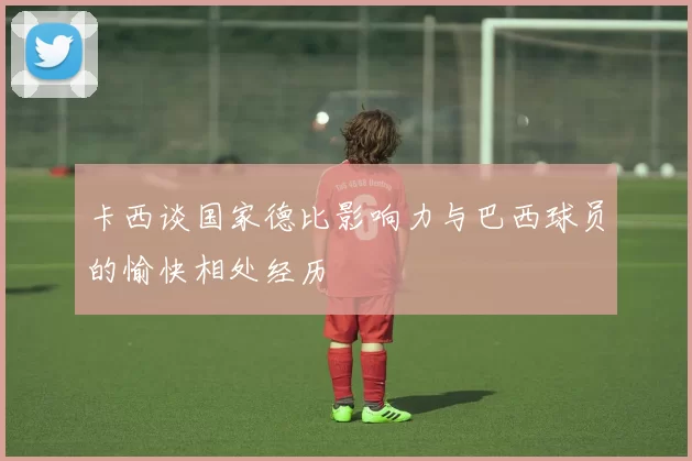 卡西谈国家德比影响力与巴西球员的愉快相处经历
