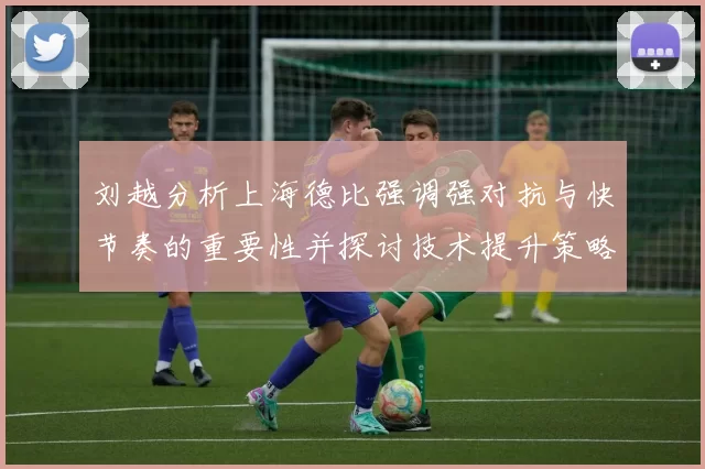 刘越分析上海德比强调强对抗与快节奏的重要性并探讨技术提升策略