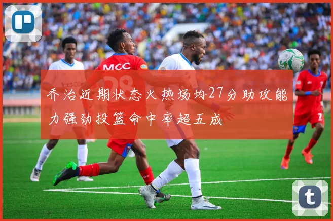 乔治近期状态火热场均27分助攻能力强劲投篮命中率超五成