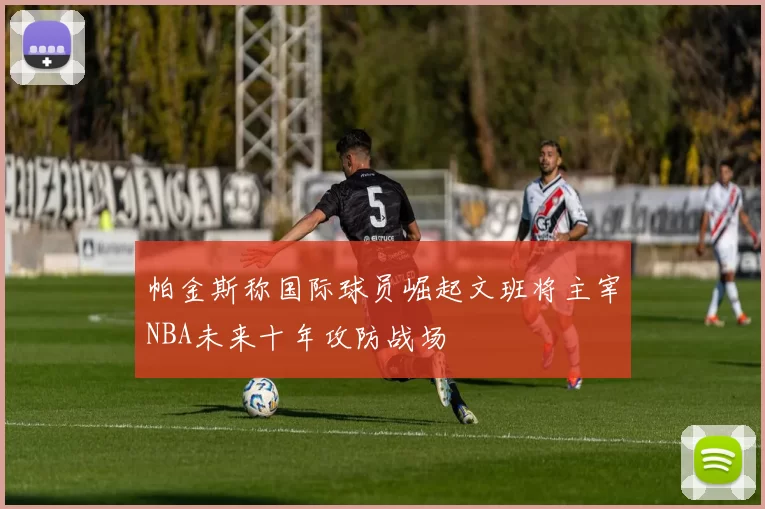 帕金斯称国际球员崛起文班将主宰NBA未来十年攻防战场