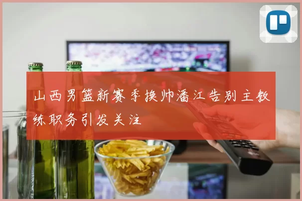 山西男篮新赛季换帅潘江告别主教练职务引发关注