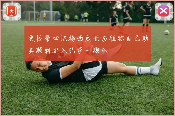 莫拉蒂回忆梅西成长历程称自己助其顺利进入巴萨一线队