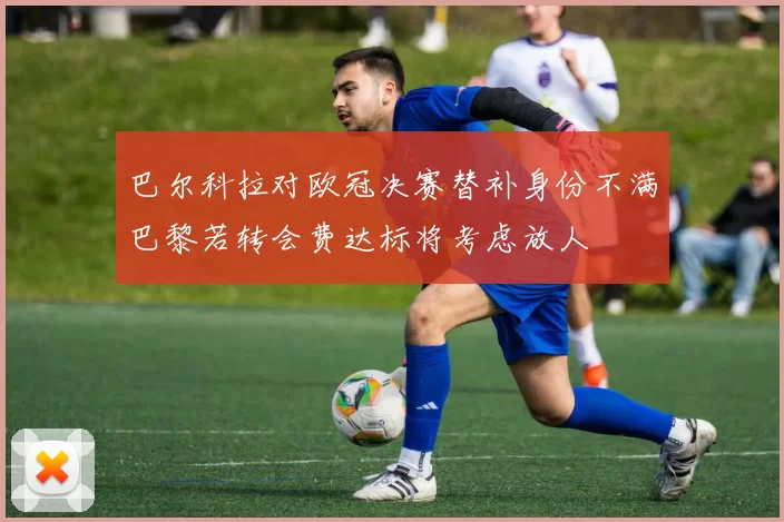 巴尔科拉对欧冠决赛替补身份不满巴黎若转会费达标将考虑放人