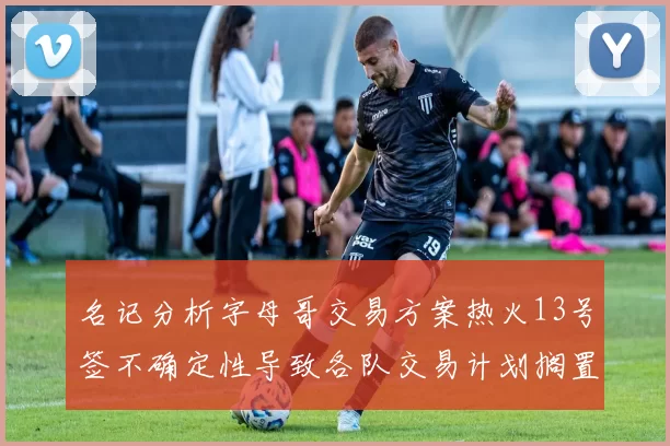 名记分析字母哥交易方案热火13号签不确定性导致各队交易计划搁置