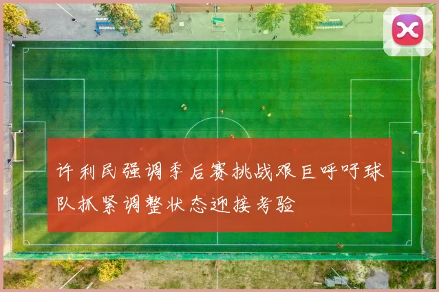 许利民强调季后赛挑战艰巨呼吁球队抓紧调整状态迎接考验