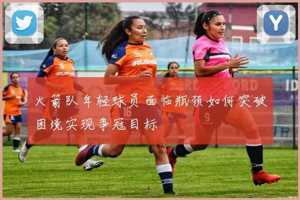 火箭队年轻球员面临瓶颈如何突破困境实现争冠目标
