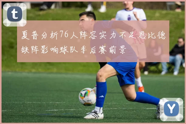 夏普分析76人阵容实力不足恩比德缺阵影响球队季后赛前景