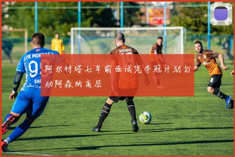 阿尔特塔七年前面试凭夺冠计划打动阿森纳高层