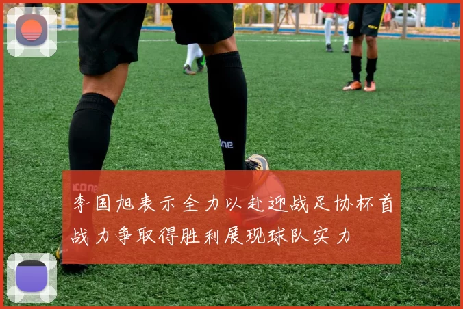 李国旭表示全力以赴迎战足协杯首战力争取得胜利展现球队实力