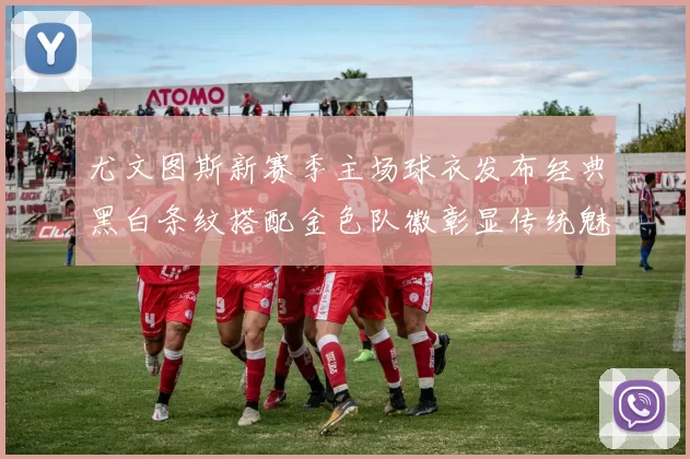 尤文图斯新赛季主场球衣发布经典黑白条纹搭配金色队徽彰显传统魅力