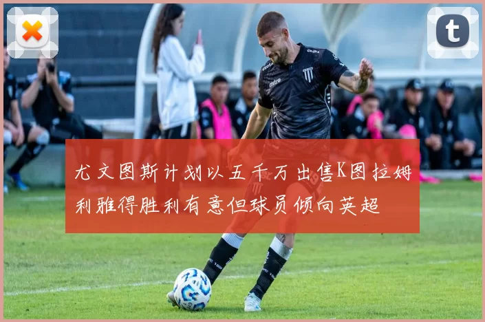 尤文图斯计划以五千万出售K图拉姆利雅得胜利有意但球员倾向英超