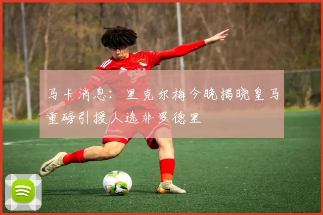 马卡消息：里克尔梅今晚揭晓皇马重磅引援人选非罗德里