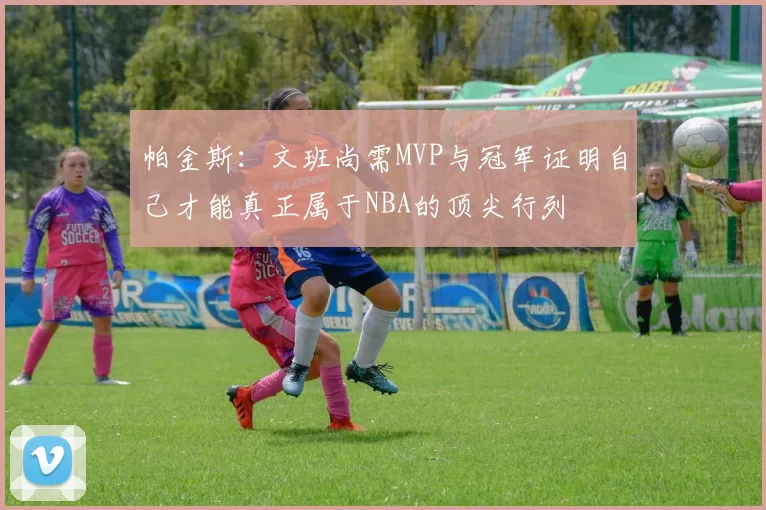 帕金斯：文班尚需MVP与冠军证明自己才能真正属于NBA的顶尖行列
