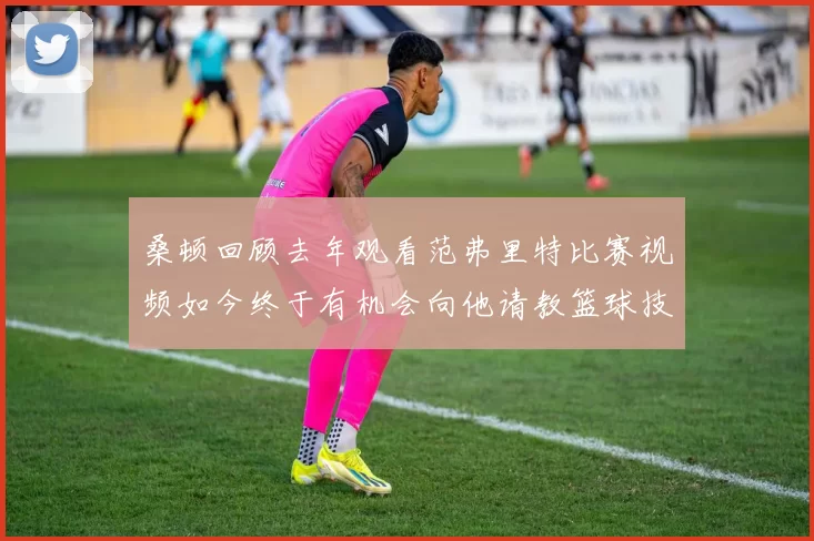 桑顿回顾去年观看范弗里特比赛视频如今终于有机会向他请教篮球技巧