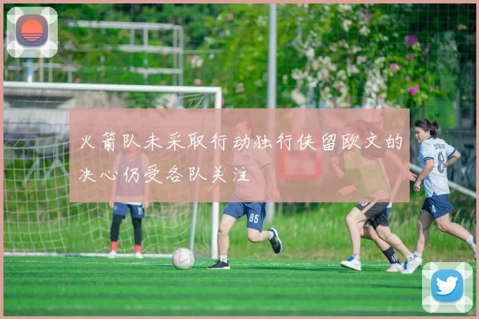 火箭队未采取行动独行侠留欧文的决心仍受各队关注