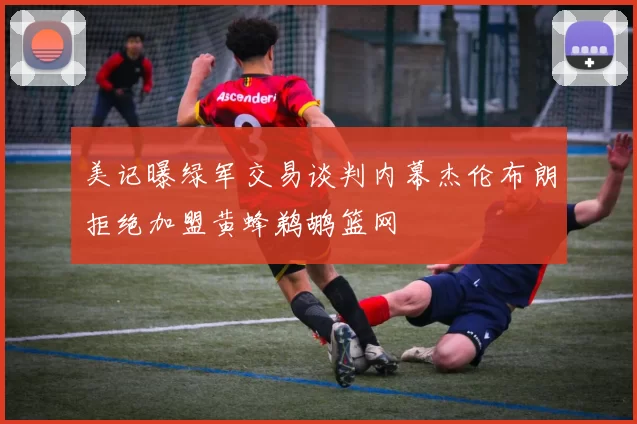 美记曝绿军交易谈判内幕杰伦布朗拒绝加盟黄蜂鹈鹕篮网