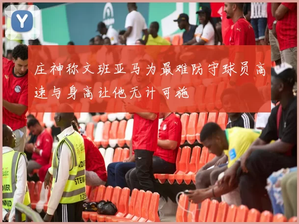 庄神称文班亚马为最难防守球员高速与身高让他无计可施