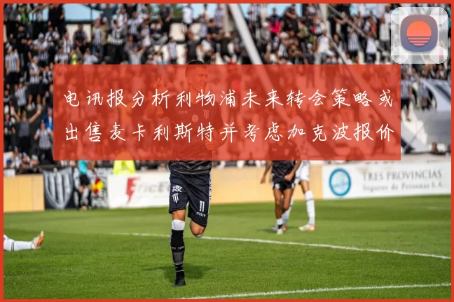 电讯报分析利物浦未来转会策略或出售麦卡利斯特并考虑加克波报价