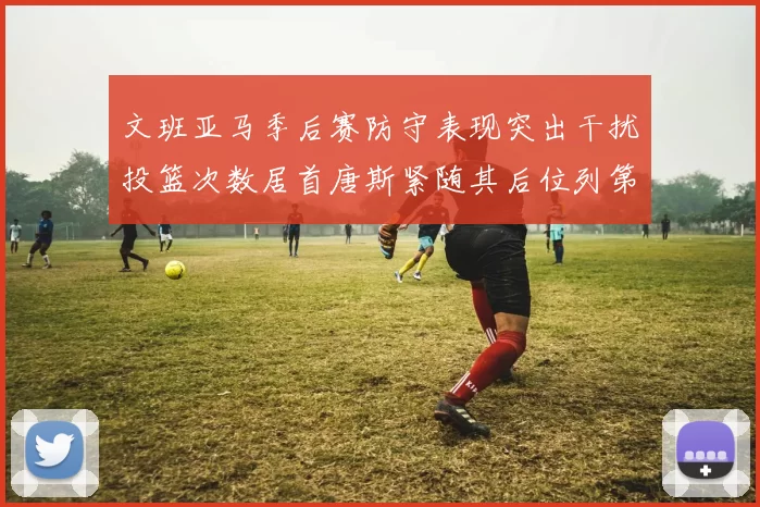 文班亚马季后赛防守表现突出干扰投篮次数居首唐斯紧随其后位列第五