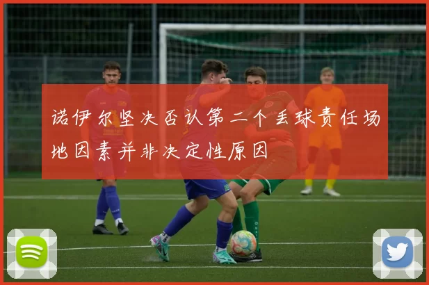 诺伊尔坚决否认第二个丢球责任场地因素并非决定性原因