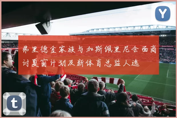 弗里德金家族与加斯佩里尼会面商讨夏窗计划及新体育总监人选