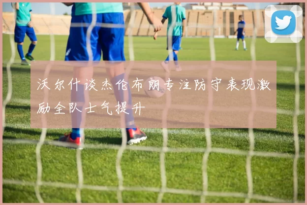 沃尔什谈杰伦布朗专注防守表现激励全队士气提升