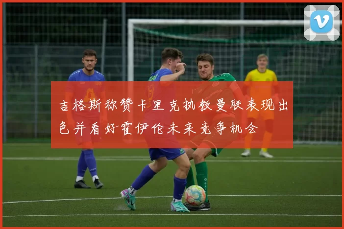 吉格斯称赞卡里克执教曼联表现出色并看好霍伊伦未来竞争机会