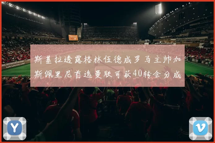 斯基拉透露格林伍德成罗马主帅加斯佩里尼首选曼联可获40转会分成