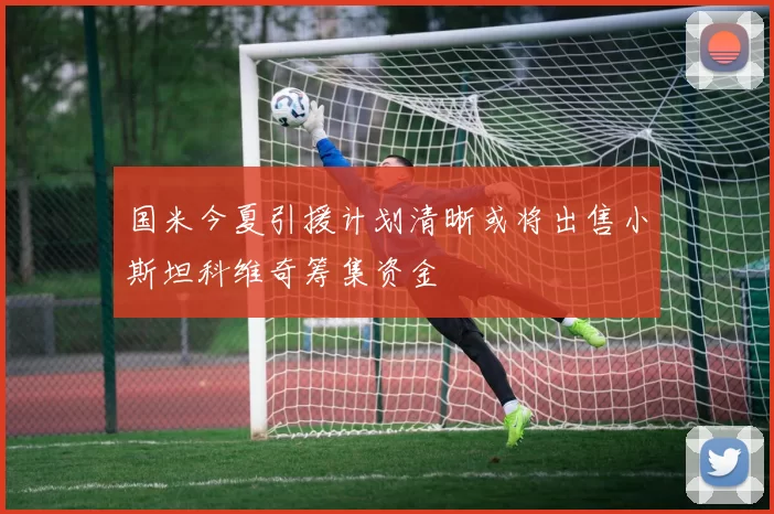 国米今夏引援计划清晰或将出售小斯坦科维奇筹集资金