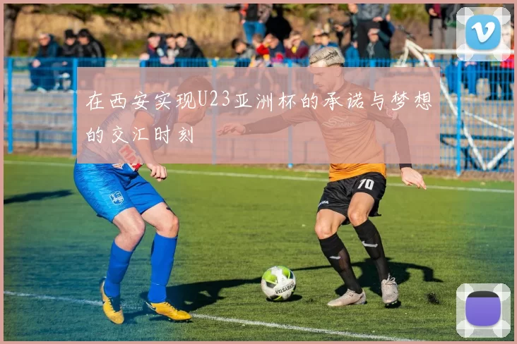 在西安实现U23亚洲杯的承诺与梦想的交汇时刻