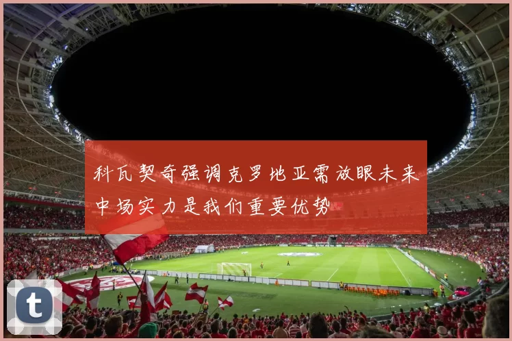 科瓦契奇强调克罗地亚需放眼未来中场实力是我们重要优势