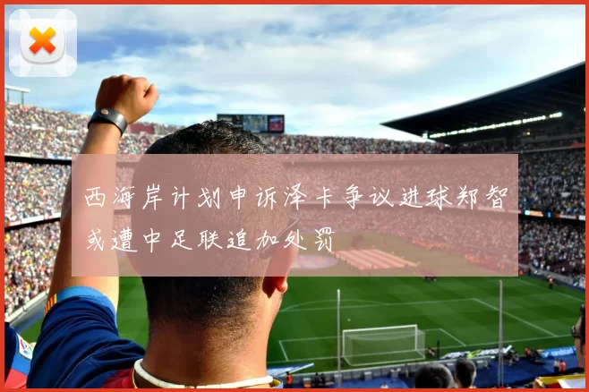 西海岸计划申诉泽卡争议进球郑智或遭中足联追加处罚